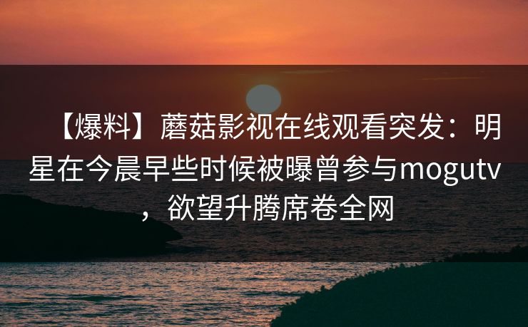 【爆料】蘑菇影视在线观看突发：明星在今晨早些时候被曝曾参与mogutv，欲望升腾席卷全网