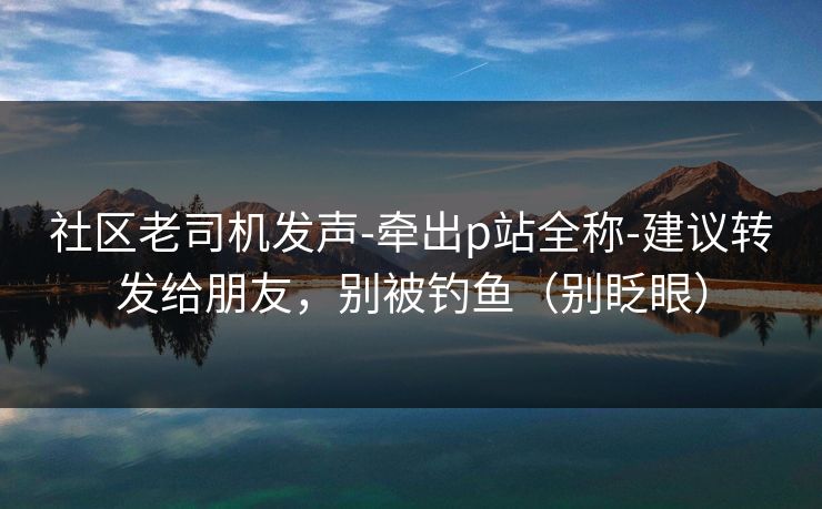 社区老司机发声-牵出p站全称-建议转发给朋友，别被钓鱼（别眨眼）