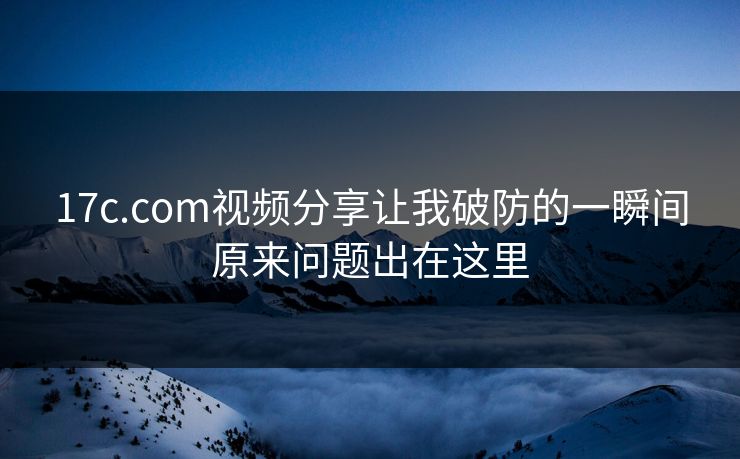 17c.com视频分享让我破防的一瞬间原来问题出在这里 17c.com视频分享让我破防的一瞬间原来问题出在这里