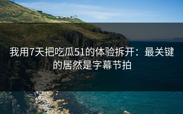 我用7天把吃瓜51的体验拆开：最关键的居然是字幕节拍