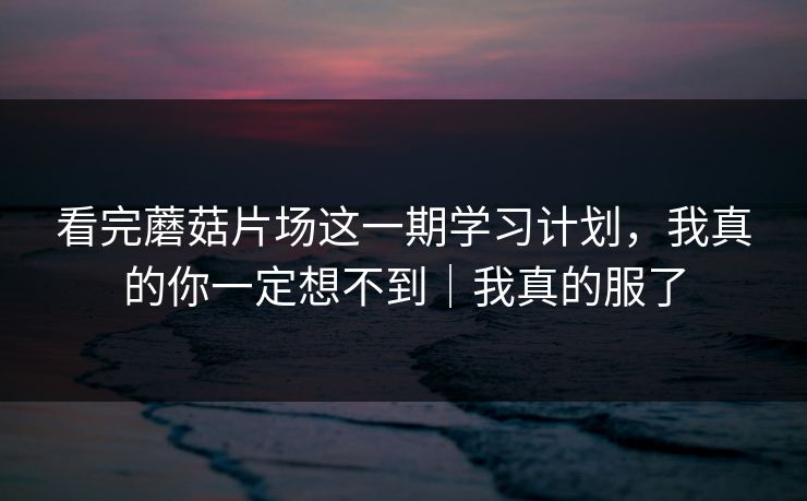 看完蘑菇片场这一期学习计划，我真的你一定想不到｜我真的服了