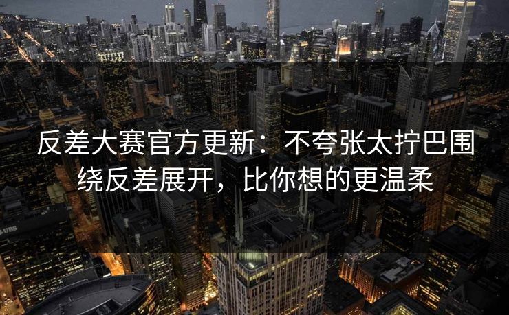 反差大赛官方更新：不夸张太拧巴围绕反差展开，比你想的更温柔