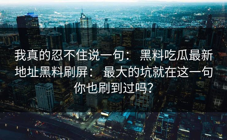 我真的忍不住说一句： 黑料吃瓜最新地址黑料刷屏： 最大的坑就在这一句你也刷到过吗？
