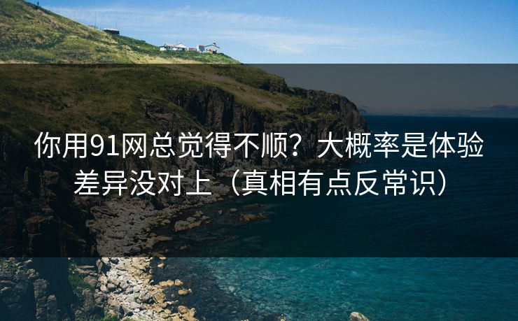 你用91网总觉得不顺？大概率是体验差异没对上（真相有点反常识）
