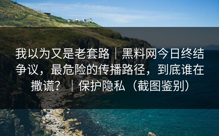 我以为又是老套路｜黑料网今日终结争议，最危险的传播路径，到底谁在撒谎？｜保护隐私（截图鉴别）