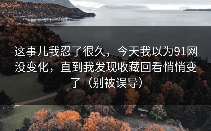 这事儿我忍了很久，今天我以为91网没变化，直到我发现收藏回看悄悄变了（别被误导）