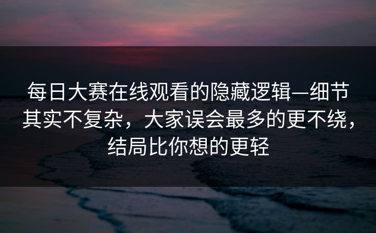 每日大赛在线观看的隐藏逻辑—细节其实不复杂，大家误会最多的更不绕，结局比你想的更轻