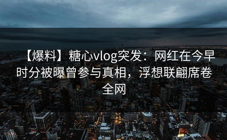 【爆料】糖心vlog突发：网红在今早时分被曝曾参与真相，浮想联翩席卷全网