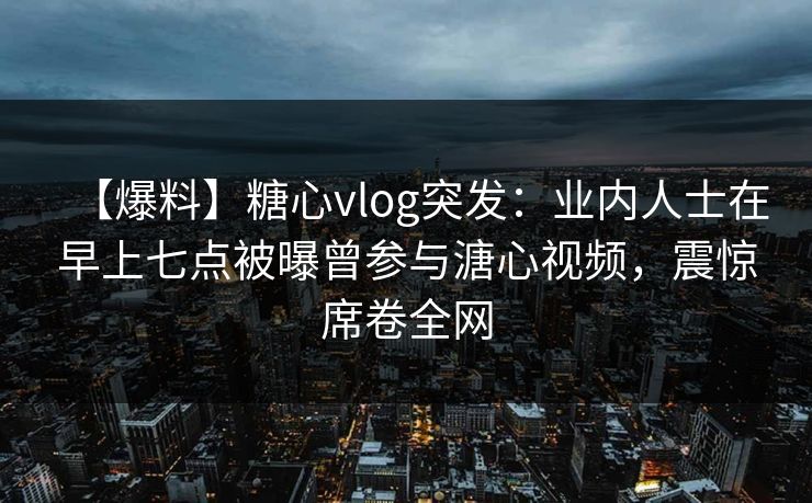 【爆料】糖心vlog突发:业内人士在早上七点被曝曾参与溏心视频,震惊席卷全网 【爆料】糖心vlog突发:业内人士在早上七点被曝曾参与溏心视频,震惊席卷全网