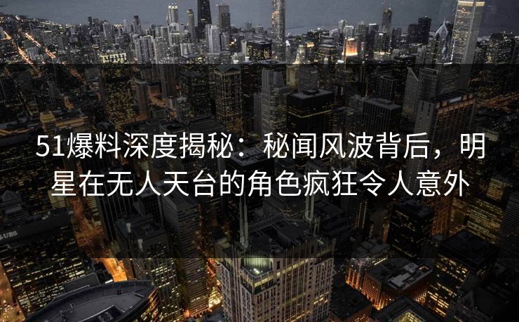 51爆料深度揭秘：秘闻风波背后，明星在无人天台的角色疯狂令人意外