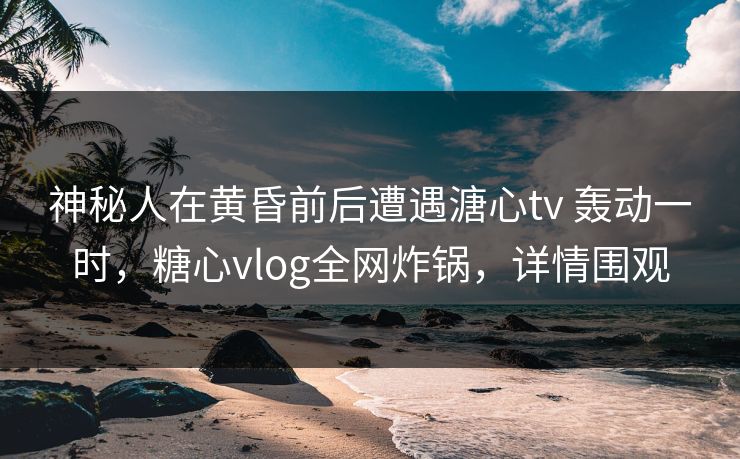 神秘人在黄昏前后遭遇溏心tv 轰动一时,糖心vlog全网炸锅,详情围观 神秘人在黄昏前后遭遇溏心tv 轰动一时,糖心vlog全网炸锅,详情围观