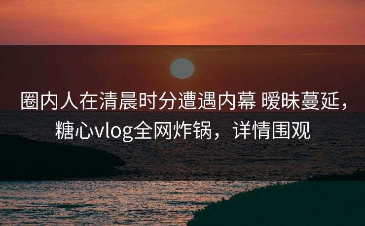 圈内人在清晨时分遭遇内幕 暧昧蔓延，糖心vlog全网炸锅，详情围观
