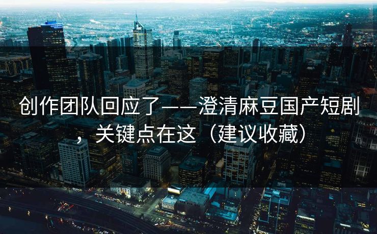 创作团队回应了——澄清麻豆国产短剧，关键点在这（建议收藏）