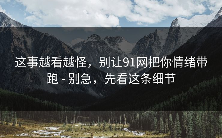 这事越看越怪，别让91网把你情绪带跑 - 别急，先看这条细节