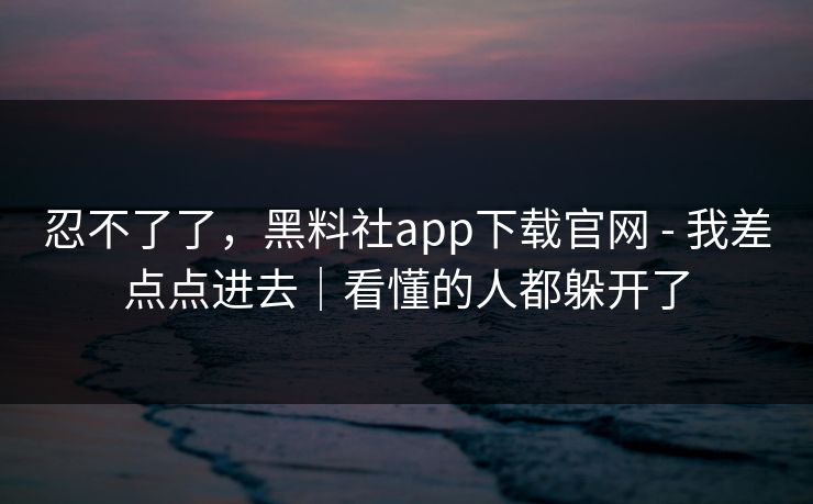 忍不了了，黑料社app下载官网 - 我差点点进去｜看懂的人都躲开了